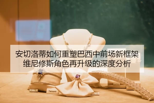 安切洛蒂如何重塑巴西中前场新框架 维尼修斯角色再升级的深度分析