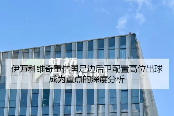 伊万科维奇重估国足边后卫配置高位出球成为重点的深度分析