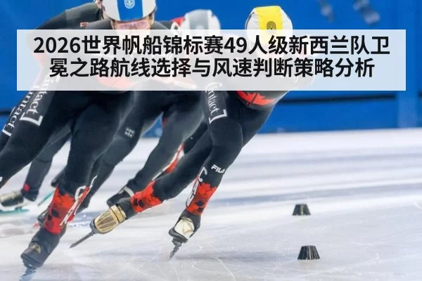 2026世界帆船锦标赛49人级新西兰队卫冕之路航线选择与风速判断策略分析