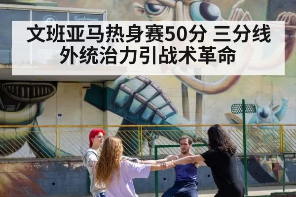 文班亚马热身赛50分 三分线外统治力引战术革命
